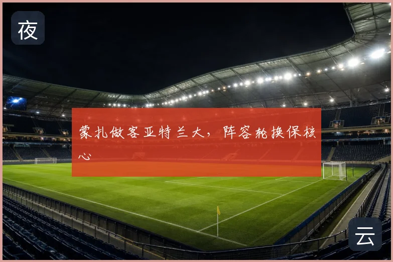 蒙扎做客亚特兰大,阵容轮换保核心